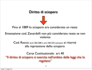 Diritto di sciopero



                     Fino al 1889 lo sciopero era considerato un reato
        Emanazione cod. Zanardelli non più considerato reato se non
                                 violento
                         Cod. Rocco (artt 502-508 e artt 330-333 cod pen) si ritornò
                                 alla repressione dello sciopero

                            Carta Costituzionale: art 40
         “Il diritto di sciopero si esercita nell’ambito delle leggi che lo
                                     regolano”
                                                       4
martedì 10 maggio 2011
 
