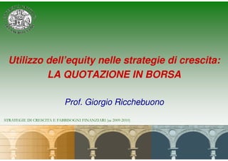 Utilizzo dell’equity nelle strategie di crescita:
          LA QUOTAZIONE IN BORSA

                            Prof. Giorgio Ricchebuono
STRATEGIE DI CRESCITA E FABBISOGNI FINANZIARI (aa 2009-2010)
 