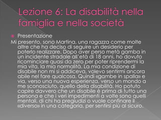  Presentazione
Mi presento, sono Martina, una ragazza come molte
altre che ha deciso di seguire un desiderio per
poterlo realizzare. Dopo aver perso metà gamba in
un incidente stradale all’età di 18 anni, ho dovuto
ricominciare quasi da zero per poter riprendermi la
mia vita, la mia normalità. La mia condizione di
disabile non mi si addiceva, volevo sentirmi ancora
abile nel fare qualcosa. Quindi «gambe in spalla» e
via, verso una nuova esperienza, verso un mondo a
me sconosciuto, quello della disabilità. Ho potuto
capire davvero che un disabile è prima di tutto una
persona e che i veri impedimenti a volte sono quelli
mentali, di chi ha pregiudizi o vuole confinare il
«diverso» in una categoria, per sentirsi più al sicuro.
 
