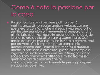  Un giorno, stanca di perdere pullman per 5
metri, stanca di non poter andare veloce, correre
spensierata con l’aria che rinfresca il viso sudato, ho
sentito che era giunto il momento di pensare anche
al mio lato sportivo, messo in secondo piano quando
la priorità era quella di tornare a camminare. Così
grazie ad una nuova protesi ho iniziato a correre, così
per provare. Col tempo ho preso sempre più
domestichezza con il nuovo «strumento» e dunque
anche la passione è cresciuta, grazie all’esempio di
ragazzi che si allenavano con me in Spagna l’anno
scorso. Loro amavano l’atletica e mi ha trasmesso
questa voglia di allenarmi con più
costanza, elemento fondamentale per raggiungere
un qualsiasi obiettivo.
 