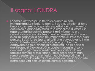  Londra è arrivata più in fretta di quanto mi sarei
immaginata. Lo stadio, la gente, il boato, gli atleti di tutto
il mondo, essere protagonista e spettatrice di un evento
così unico e grandioso mi ha resa orgogliosa di esser lì, in
rappresentanza del mio paese. Il mio momento era
arrivato, dopo anni di allenamenti e pensieri, notti insonni
in cui mi sognavo la gara più importante. « Ora o mai più!»
pensai.. E così fu! Lo sparo, gli spilli che pervadevano il mio
corpo, la testa svuotata di colpo e le gambe che
andavano da sole, anche la protesi era (ed è) parte di
me. Il sogno si è avverato In quella medaglia ci sono
concentrati gli anni di divertimento e sacrificio, la mia
famiglia sempre al mio fianco, i miei amici che m’han
sempre sostenuta con entusiasmo, gli allenatori che mi
han motivata, la determinazione che dà uno schiaffo alla
beffa della vita con un sorriso, cura di ogni male.
 