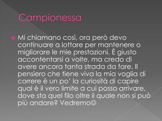  Mi chiamano così, ora però devo
continuare a lottare per mantenere o
migliorare le mie prestazioni. È giusto
accontentarsi a volte, ma credo di
avere ancora tanta strada da fare. Il
pensiero che tiene viva la mia voglia di
correre è un po’ la curiosità di capire
qual è il vero limite a cui posso arrivare,
dove sta quel filo oltre il quale non si può
più andare? Vedremo
 