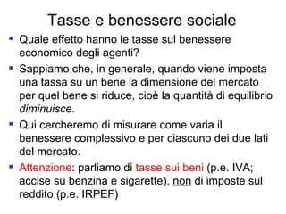 Tasse e benessere sociale Quale effetto hanno le tasse sul benessere economico degli agenti?  Sappiamo che, in generale, quando viene imposta una tassa su un bene la dimensione del mercato per quel bene si riduce, cioè la quantità di equilibrio  diminuisce . Qui cercheremo di misurare come varia il benessere complessivo e per ciascuno dei due lati del mercato. Attenzione : parliamo di  tasse sui beni  (p.e. IVA; accise su benzina e sigarette),  non  di imposte sul reddito (p.e. IRPEF)  