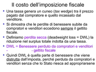 Il costo dell’imposizione fiscale Una tassa genera un cuneo ( tax wedge ) tra il prezzo pagato dal compratore e quello incassato dal venditore.  Si dimostra che le perdite di benessere subite da compratori e venditori eccedono  sempre  il gettito fiscale. Definiamo  perdita secca  (deadweight loss = DWL) la riduzione nel surplus totale indotta da una tassa. DWL = Benessere perduto da compratori e venditori -  -  gettito fiscale Quindi DWL è quella parte di benessere che viene  distrutta  dall’imposta, perché perduta da compratori e venditori senza che lo Stato riesca ad appropriarsene 