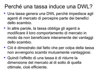 Perché una tassa induce una DWL? Una tassa genera una DWL perché impedisce agli agenti di mercato di percepire parte dei benefici dello scambio. In altre parole, la tassa obbliga gli agenti a modificare il loro comportamento di mercato in modo da non beneficiare interamente dei vantaggi dello scambio.  Ciò è dimostrato dal fatto che per colpa della tassa non avvengono scambi mutuamente vantaggiosi.  Quindi l’effetto di una tassa è di ridurre la dimensione del mercato al di sotto di quella ottimale, cioè efficiente. 