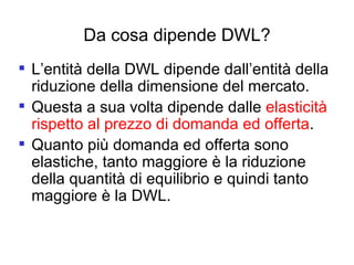 Da cosa dipende DWL? L’entità della DWL dipende dall’entità della riduzione della dimensione del mercato.  Questa a sua volta dipende dalle  elasticità rispetto al prezzo di domanda ed offerta . Quanto più domanda ed offerta sono elastiche, tanto maggiore è la riduzione della quantità di equilibrio e quindi tanto maggiore è la DWL. 