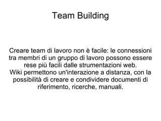 Team Building Creare team di lavoro non è facile: le connessioni tra membri di un gruppo di lavoro possono essere rese più facili dalle strumentazioni web. Wiki permettono un'interazione a distanza, con la possibilità di creare e condividere documenti di riferimento, ricerche, manuali. 