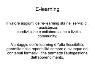 E-learning Il valore aggiunti dell'e-learning sta nei servizi di: - assistenza; - condivisione e collaborazione a livello community; Vantaggio dell'e-learning è l'alta flessibilità, garantita della reperibilità sempre e ovunque dei contenuti formativi, che permette l'autogestione dell'apprendimento. 