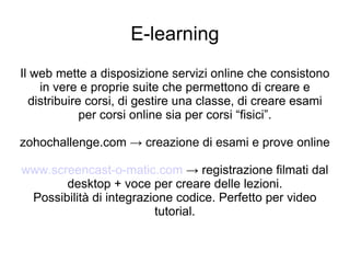 E-learning Il web mette a disposizione servizi online che consistono in vere e proprie suite che permettono di creare e distribuire corsi, di gestire una classe, di creare esami per corsi online sia per corsi “fisici”. zohochallenge.com -> creazione di esami e prove online www.screencast-o-matic.com  -> registrazione filmati dal desktop + voce per creare delle lezioni. Possibilità di integrazione codice. Perfetto per video tutorial. 