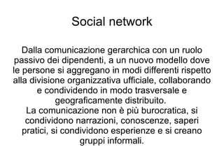 Social network Dalla comunicazione gerarchica con un ruolo passivo dei dipendenti, a un nuovo modello dove le persone si aggregano in modi differenti rispetto alla divisione organizzativa ufficiale, collaborando e condividendo in modo trasversale e geograficamente distribuito.  La comunicazione non è più burocratica, si condividono narrazioni, conoscenze, saperi pratici, si condividono esperienze e si creano gruppi informali. 