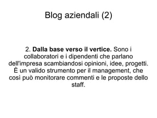 Blog aziendali (2) 2.  Dalla base verso il vertice.  Sono i collaboratori e i dipendenti che parlano dell'impresa scambiandosi opinioni, idee, progetti. È un valido strumento per il management, che così può monitorare commenti e le proposte dello staff. 