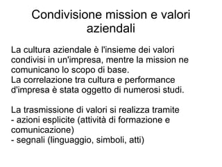 Condivisione mission e valori aziendali La cultura aziendale è l'insieme dei valori condivisi in un'impresa, mentre la mission ne comunicano lo scopo di base. La correlazione tra cultura e performance d'impresa è stata oggetto di numerosi studi. La trasmissione di valori si realizza tramite - azioni esplicite (attività di formazione e comunicazione) - segnali (linguaggio, simboli, atti) 