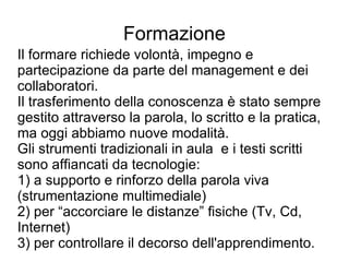 Formazione Il formare richiede volontà, impegno e partecipazione da parte del management e dei collaboratori. Il trasferimento della conoscenza è stato sempre gestito attraverso la parola, lo scritto e la pratica, ma oggi abbiamo nuove modalità. Gli strumenti tradizionali in aula  e i testi scritti sono affiancati da tecnologie: 1) a supporto e rinforzo della parola viva (strumentazione multimediale) 2) per “accorciare le distanze” fisiche (Tv, Cd, Internet) 3) per controllare il decorso dell'apprendimento. 