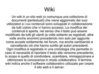 Wiki Un wiki è un sito web (o comunque una collezione di documenti ipertestuali) che viene aggiornato dai suoi utilizzatori e i cui contenuti sono sviluppati in collaborazione da tutti coloro che vi hanno accesso. La modifica dei contenuti è aperta, nel senso che il testo può essere modificato da tutti gli utenti (a volte soltanto se registrati, altre volte anche anonimi) procedendo non solo per aggiunte come accade solitamente nei forum, ma anche cambiando e cancellando ciò che hanno scritto gli autori precedenti. Ogni modifica è registrata in una cronologia che permette in caso di necessità di riportare il testo alla versione precedente; lo scopo è quello di condividere, scambiare, immagazzinare e ottimizzare la conoscenza in modo collaborativo. Il termine wiki indica anche il software collaborativo utilizzato per creare il sito web e il server. 