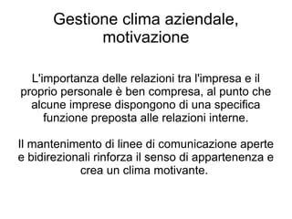 Gestione clima aziendale, motivazione L'importanza delle relazioni tra l'impresa e il proprio personale è ben compresa, al punto che alcune imprese dispongono di una specifica funzione preposta alle relazioni interne. Il mantenimento di linee di comunicazione aperte e bidirezionali rinforza il senso di appartenenza e crea un clima motivante.  