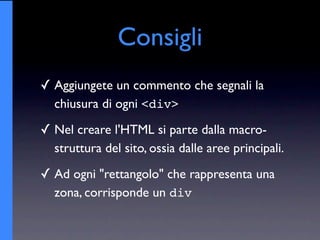 Consigli
✓ Aggiungete un commento che segnali la
  chiusura di ogni <div>
✓ Nel creare l'HTML si parte dalla macro-
  struttura del sito, ossia dalle aree principali.
✓ Ad ogni "rettangolo" che rappresenta una
  zona, corrisponde un div
 