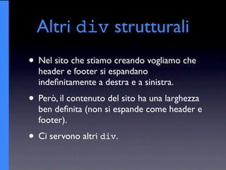 Altri div strutturali
• Nel sito che stiamo creando vogliamo che
  header e footer si espandano
  indeﬁnitamente a destra e a sinistra.
• Però, il contenuto del sito ha una larghezza
  ben deﬁnita (non si espande come header e
  footer).
• Ci servono altri div.
 