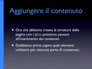 Aggiungere il contenuto

• Ora che abbiamo creato la struttura della
  pagina con i div, possiamo passare
  all'inserimento dei contenuti.
• Dobbiamo prima capire quali elementi
  utilizzare per ciascuna parte di contenuto.
 