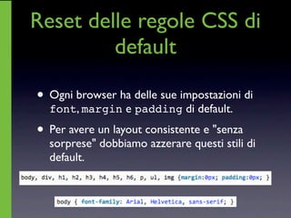 Reset delle regole CSS di
         default

• Ogni browser ha delle sue impostazioni di
  font, margin e padding di default.

• Per avere un layout consistente e "senza
  sorprese" dobbiamo azzerare questi stili di
  default.
 