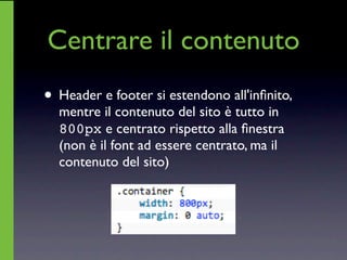 Centrare il contenuto
• Header e footer si estendono all'inﬁnito,
  mentre il contenuto del sito è tutto in
  800px e centrato rispetto alla ﬁnestra
  (non è il font ad essere centrato, ma il
  contenuto del sito)
 