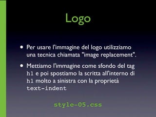 Logo

• Per usare l'immagine del logo utilizziamo
  una tecnica chiamata "image replacement".
• Mettiamo l'immagine come sfondo del tag
  h1 e poi spostiamo la scritta all'interno di
  h1 molto a sinistra con la proprietà
  text-indent

             style-05.css
 