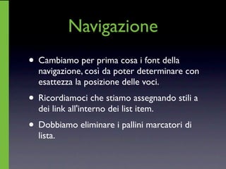 Navigazione
• Cambiamo per prima cosa i font della
  navigazione, così da poter determinare con
  esattezza la posizione delle voci.
• Ricordiamoci che stiamo assegnando stili a
  dei link all'interno dei list item.
• Dobbiamo eliminare i pallini marcatori di
  lista.
 