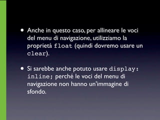 • Anche in questo caso, per allineare le voci
  del menu di navigazione, utilizziamo la
  proprietà float (quindi dovremo usare un
  clear).

• Si sarebbe anche potuto usare display:
  inline; perché le voci del menu di
  navigazione non hanno un'immagine di
  sfondo.
 
