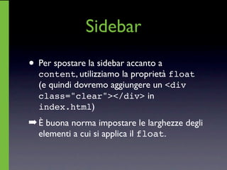 Sidebar
• Per spostare la sidebar accanto a
  content, utilizziamo la proprietà float
  (e quindi dovremo aggiungere un <div
  class="clear"></div> in
  index.html)
➡ È buona norma impostare le larghezze degli
  elementi a cui si applica il float.
 