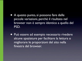 • A questo punto, si possono fare delle
  piccole variazioni, perché il risultato nel
  browser non è sempre identico a quello del
  PSD.

• Può essere ad esempio necessario rivedere
  alcune spaziature per facilitare la lettura o
  migliorare le proporzioni del sito nella
  ﬁnestra del browser.
 