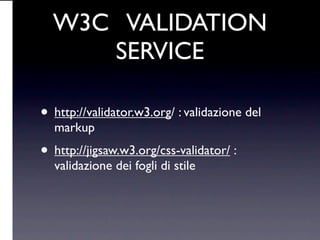 W3C VALIDATION
     SERVICE

• http://validator.w3.org/ : validazione del
  markup
• http://jigsaw.w3.org/css-validator/ :
  validazione dei fogli di stile
 