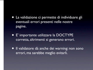 • La validazione ci permette di individuare gli
  eventuali errori presenti nelle nostre
  pagine.

• E' importante utilizzare la DOCTYPE
  corretta, altrimenti si generano errori.

• Il validatore dà anche dei warning: non sono
  errori, ma sarebbe meglio evitarli.
 