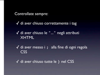 Controllate sempre:

✓ di aver chiuso correttamente i tag

✓ di aver chiuso le "..." negli attributi
   XHTML

✓ di aver messo i ; alla ﬁne di ogni regola
   CSS

✓ di aver chiuso tutte le } nel CSS
 