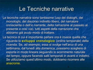 Le Tecniche narrative
Le tecniche narrative sono tantissime (uso dei dialoghi, dei
monologhi, del discorso indiretto libero, del narratore
onnisciente o dell’io narrante, della narrazione al passato al
presente e così via), tutti aspetti della narrazione che
abbiamo già avuto modo di trattare.
La tecnica di cui è importante parlare ora è invece quella che
riguarda lo sviluppo cronologico (ordine temporale) della
vicenda. Se, ad esempio, essa si svolge nell’arco di una
settimana, dal lunedì alla domenica, possiamo scegliere di
esporla in modo lineare seguendo lo scorrimento naturale
del tempo, oppure facendo salti temporali in avanti e indietro.
Se utilizziamo quest’ultimo modo, dobbiamo ricorrere alle
anacronie.
3

 