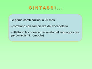 Le prime combinazioni a 20 mesi
- correlano con l’ampiezza del vocabolario
- riflettono la conoscenza innata del linguaggio (es.
ipercorrettismi: romputo)
S I N T A S S I . . .
 