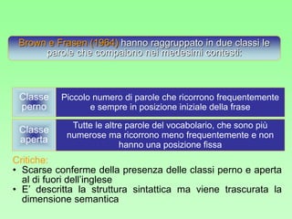 Brown e Frasen (1964) hanno raggruppato in due classi le
parole che compaiono nei medesimi contesti:
Classe
perno
Classe
aperta
Piccolo numero di parole che ricorrono frequentemente
e sempre in posizione iniziale della frase
Tutte le altre parole del vocabolario, che sono più
numerose ma ricorrono meno frequentemente e non
hanno una posizione fissa
Critiche:
• Scarse conferme della presenza delle classi perno e aperta
al di fuori dell’inglese
• E’ descritta la struttura sintattica ma viene trascurata la
dimensione semantica
 