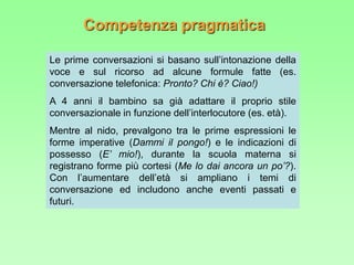 Competenza pragmatica
Le prime conversazioni si basano sull’intonazione della
voce e sul ricorso ad alcune formule fatte (es.
conversazione telefonica: Pronto? Chi è? Ciao!)
A 4 anni il bambino sa già adattare il proprio stile
conversazionale in funzione dell’interlocutore (es. età).
Mentre al nido, prevalgono tra le prime espressioni le
forme imperative (Dammi il pongo!) e le indicazioni di
possesso (E’ mio!), durante la scuola materna si
registrano forme più cortesi (Me lo dai ancora un po’?).
Con l’aumentare dell’età si ampliano i temi di
conversazione ed includono anche eventi passati e
futuri.
 