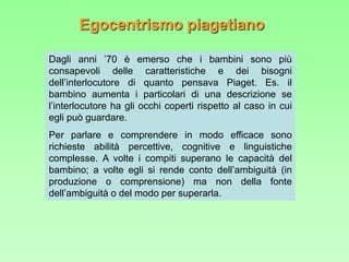 Egocentrismo piagetiano
Dagli anni ’70 è emerso che i bambini sono più
consapevoli delle caratteristiche e dei bisogni
dell’interlocutore di quanto pensava Piaget. Es. il
bambino aumenta i particolari di una descrizione se
l’interlocutore ha gli occhi coperti rispetto al caso in cui
egli può guardare.
Per parlare e comprendere in modo efficace sono
richieste abilità percettive, cognitive e linguistiche
complesse. A volte i compiti superano le capacità del
bambino; a volte egli si rende conto dell’ambiguità (in
produzione o comprensione) ma non della fonte
dell’ambiguità o del modo per superarla.
 