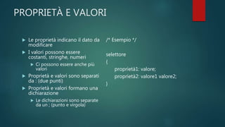 PROPRIETÀ E VALORI
 Le proprietà indicano il dato da
modificare
 I valori possono essere
costanti, stringhe, numeri
 Ci possono essere anche più
valori
 Proprietà e valori sono separati
da : (due punti)
 Proprietà e valori formano una
dichiarazione
 Le dichiarazioni sono separate
da un ; (punto e virgola)
/* Esempio */
selettore
{
proprietà1: valore;
proprietà2: valore1 valore2;
}
 