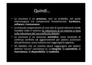 Quindi…	
  
•  La	
   sicurezza	
   è	
   un	
   processo,	
   non	
   un	
   prodoBo,	
   nel	
   quale	
  
   intervengono	
   tre	
   componen5	
   fondamentali:	
   hardware,	
  
   soaware	
  e	
  humanware.	
  
•  La	
  mancata	
  cooperazione	
  di	
  uno	
  solo	
  di	
  ques5	
  elemen5	
  rende	
  
   instabile	
   tuBo	
   il	
   sistema	
   (la	
   robustezza	
   di	
   un	
   sistema	
   si	
   basa	
  
   sulla	
  robustezza	
  del	
  suo	
  anello	
  più	
  debole).	
  
•  La	
   sicurezza	
   è	
   un	
   processo	
   asintoAco,	
   ossia	
   necessita	
   di	
  
   con5nue	
   veriﬁche	
   ed	
   aggiornamen5	
   per	
   potersi	
   avvicinare	
  
   alla	
  perfezione,	
  senza	
  tuBavia	
  mai	
  raggiungerla	
  appieno.	
  
•  Gli	
   obieFvi	
   che	
   un	
   sistema	
   dovrà	
   raggiungere	
   per	
   potersi	
  
   deﬁnire	
  “sicuro”	
  consistono	
  in:	
  1)	
  integrità;	
  2)	
  autenAcità;	
  3)	
  
   riservatezza;	
  4)	
  disponibilità;	
  5)	
  reaYvità.	
  
 