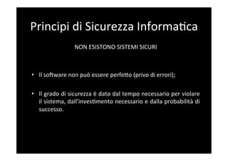 Principi	
  di	
  Sicurezza	
  Informa5ca	
  
                      NON	
  ESISTONO	
  SISTEMI	
  SICURI	
  
                                             	
  
                                             	
  
•  Il	
  sosware	
  non	
  può	
  essere	
  perfeBo	
  (privo	
  di	
  errori);	
  

•  Il	
  grado	
  di	
  sicurezza	
  è	
  dato	
  dal	
  tempo	
  necessario	
  per	
  violare	
  
     il	
  sistema,	
  dall'inves5mento	
  necessario	
  e	
  dalla	
  probabilità	
  di	
  
     successo.	
  
	
  
 
