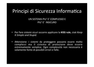 Principi	
  di	
  Sicurezza	
  Informa5ca	
  
                       UN	
  SISTEMA	
  PIU’	
  E’	
  COMPLESSO	
  E	
  	
  
                                      PIU’	
  E’	
  	
  INSICURO	
  	
  
                                                         	
  
                                                         	
  
•  Per	
  fare	
  sistemi	
  sicuri	
  occorre	
  applicare	
  la	
  KISS	
  rule,	
  cioè	
  Keep	
  
   It	
  Simple	
  and	
  Stupid.	
  

•  ABenzione:	
   i	
   sistemi	
   da	
   proteggere	
   possono	
   essere	
   molto	
  
     complessi	
   ma	
   il	
   sistema	
   di	
   protezione	
   deve	
   essere	
  
     estremamente	
   semplice.	
   Ogni	
   complessità	
   non	
   necessaria	
   è	
  
     solamente	
  fonte	
  di	
  possibili	
  errori	
  e	
  falle.	
  
	
  
 