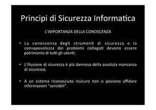 Principi	
  di	
  Sicurezza	
  Informa5ca	
  
                    L’IMPORTANZA	
  DELLA	
  CONOSCENZA	
  

•  La	
   conoscenza	
   degli	
   strumen5	
   di	
   sicurezza	
   e	
   la	
  
   consapevolezza	
   dei	
   problemi	
   collega5	
   devono	
   essere	
  
   patrimonio	
  di	
  tuF	
  gli	
  uten5;	
  

•  L'illusione	
  di	
  sicurezza	
  è	
  più	
  dannosa	
  della	
  assoluta	
  mancanza	
  
   di	
  sicurezza;	
  

•  A	
   un	
   sistema	
   riconosciuto	
   insicuro	
   non	
   si	
   possono	
   aﬃdare	
  
     informazioni	
  “sensibili”.	
  
	
  
 