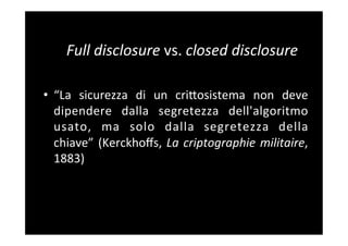 Full	
  disclosure	
  vs.	
  closed	
  disclosure	
  
	
  
•  “La	
   sicurezza	
   di	
   un	
   criBosistema	
   non	
   deve	
  
     dipendere	
   dalla	
   segretezza	
   dell'algoritmo	
  
     usato,	
   ma	
   solo	
   dalla	
   segretezza	
   della	
  
     chiave”	
   (Kerckhoﬀs,	
   La	
   criptographie	
   militaire,	
  
     1883)	
  	
  	
  
	
  
 