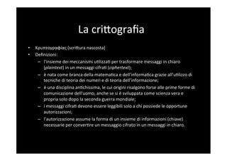 La	
  criBograﬁa	
  
•    Κρυπτογραφíας	
  (scriBura	
  nascosta)	
  
•    Deﬁnizioni:	
  
      –  l'insieme	
  dei	
  meccanismi	
  u5lizza5	
  per	
  trasformare	
  messaggi	
  in	
  chiaro	
  
         (plaintext)	
  in	
  un	
  messaggi	
  cifra5	
  (ciphertext);	
  	
  
      –  è	
  nata	
  come	
  branca	
  della	
  matema5ca	
  e	
  dell’informa5ca	
  grazie	
  all’u5lizzo	
  di	
  
         tecniche	
  di	
  teoria	
  dei	
  numeri	
  e	
  di	
  teoria	
  dell’informazione;	
  
      –  è	
  una	
  disciplina	
  an5chissima,	
  le	
  cui	
  origini	
  risalgono	
  forse	
  alle	
  prime	
  forme	
  di	
  
         comunicazione	
  dell'uomo,	
  anche	
  se	
  si	
  è	
  sviluppata	
  come	
  scienza	
  vera	
  e	
  
         propria	
  solo	
  dopo	
  la	
  seconda	
  guerra	
  mondiale;	
  
      –  i	
  messaggi	
  cifra5	
  devono	
  essere	
  leggibili	
  solo	
  a	
  chi	
  possiede	
  le	
  opportune	
  
         autorizzazioni;	
  
      –  l'autorizzazione	
  assume	
  la	
  forma	
  di	
  un	
  insieme	
  di	
  informazioni	
  (chiave)	
  
         necessarie	
  per	
  conver5re	
  un	
  messaggio	
  cifrato	
  in	
  un	
  messaggi	
  in	
  chiaro.	
  
 