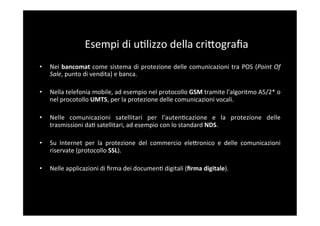 Esempi	
  di	
  u5lizzo	
  della	
  criBograﬁa	
  
•    Nei	
   bancomat	
   come	
   sistema	
   di	
   protezione	
   delle	
   comunicazioni	
   tra	
   POS	
   (Point	
   Of	
  
     Sale,	
  punto	
  di	
  vendita)	
  e	
  banca.	
  

•    Nella	
  telefonia	
  mobile,	
  ad	
  esempio	
  nel	
  protocollo	
  GSM	
  tramite	
  l'algoritmo	
  A5/2*	
  o	
  
     nel	
  procotollo	
  UMTS,	
  per	
  la	
  protezione	
  delle	
  comunicazioni	
  vocali.	
  

•    Nelle	
   comunicazioni	
   satellitari	
   per	
   l'auten5cazione	
   e	
   la	
   protezione	
   delle	
  
     trasmissioni	
  da5	
  satellitari,	
  ad	
  esempio	
  con	
  lo	
  standard	
  NDS.	
  

•    Su	
   Internet	
   per	
   la	
   protezione	
   del	
   commercio	
   eleBronico	
   e	
   delle	
   comunicazioni	
  
     riservate	
  (protocollo	
  SSL).	
  

•    Nelle	
  applicazioni	
  di	
  ﬁrma	
  dei	
  documen5	
  digitali	
  (ﬁrma	
  digitale).	
  
 