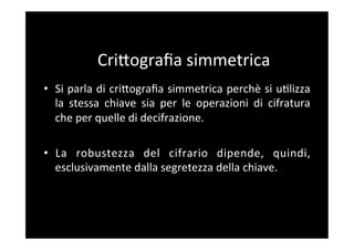 CriBograﬁa	
  simmetrica	
  
•  Si	
  parla	
  di	
  criBograﬁa	
  simmetrica	
  perchè	
  si	
  u5lizza	
  
   la	
   stessa	
   chiave	
   sia	
   per	
   le	
   operazioni	
   di	
   cifratura	
  
   che	
  per	
  quelle	
  di	
  decifrazione.	
  

•  La	
   robustezza	
   del	
   cifrario	
   dipende,	
   quindi,	
  
   esclusivamente	
  dalla	
  segretezza	
  della	
  chiave.	
  
 