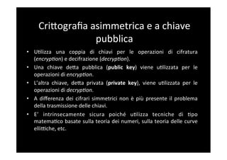 CriBograﬁa	
  asimmetrica	
  e	
  a	
  chiave	
  
                      pubblica	
  
•  U5lizza	
   una	
   coppia	
   di	
   chiavi	
   per	
   le	
   operazioni	
   di	
   cifratura	
  
   (encrypCon)	
  e	
  decifrazione	
  (decrypCon).	
  
•  Una	
   chiave	
   deBa	
   pubblica	
   (public	
   key)	
   viene	
   u5lizzata	
   per	
   le	
  
   operazioni	
  di	
  encrypCon.	
  	
  
•  L’altra	
   chiave,	
   deBa	
   privata	
   (private	
   key),	
   viene	
   u5lizzata	
   per	
   le	
  
   operazioni	
  di	
  decrypCon.	
  
•  A	
   diﬀerenza	
   dei	
   cifrari	
   simmetrici	
   non	
   è	
   più	
   presente	
   il	
   problema	
  
   della	
  trasmissione	
  delle	
  chiavi.	
  
•  E’	
   intrinsecamente	
   sicura	
   poiché	
   u5lizza	
   tecniche	
   di	
   5po	
  
   matema5co	
  basate	
  sulla	
  teoria	
  dei	
  numeri,	
  sulla	
  teoria	
  delle	
  curve	
  
   elliFche,	
  etc.	
  
 