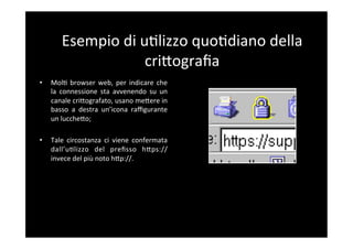 Esempio	
  di	
  u5lizzo	
  quo5diano	
  della	
  
                            criBograﬁa	
  
•    Mol5	
   browser	
   web,	
   per	
   indicare	
   che	
  
     la	
   connessione	
   sta	
   avvenendo	
   su	
   un	
  
     canale	
  criBografato,	
  usano	
  meBere	
  in	
  
     basso	
   a	
   destra	
   un’icona	
   raﬃgurante	
  
     un	
  luccheBo;	
  

•    Tale	
   circostanza	
   ci	
   viene	
   confermata	
  
     dall’u5lizzo	
   del	
   preﬁsso	
   hBps://	
  
     invece	
  del	
  più	
  noto	
  hBp://.	
  
 