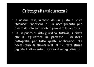 CriBograﬁa=sicurezza?	
  
•  In	
   nessun	
   caso,	
   almeno	
   da	
   un	
   punto	
   di	
   vista	
  
   “tecnico”	
   l’adozione	
   di	
   un	
   accorgimento	
   può	
  
   essere	
  da	
  solo	
  suﬃciente	
  a	
  garan5re	
  la	
  sicurezza.	
  
•  Da	
   un	
   punto	
   di	
   vista	
   giuridico,	
   tuBavia,	
   si	
   rileva	
  
   che	
   il	
   Legislatore	
   ha	
   previsto	
   l’uso	
   della	
  
   criBograﬁa	
   per	
   tuBe	
   quelle	
   applicazioni	
   che	
  
   necessitano	
   di	
   eleva5	
   livelli	
   di	
   sicurezza	
   (ﬁrma	
  
   digitale,	
  traBamento	
  di	
  da5	
  sanitari	
  o	
  giudiziari).	
  
 