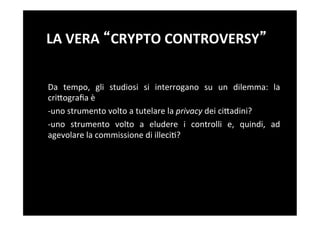 LA	
  VERA	
   CRYPTO	
  CONTROVERSY 	
  


Da	
   tempo,	
   gli	
   studiosi	
   si	
   interrogano	
   su	
   un	
   dilemma:	
   la	
  
criBograﬁa	
  è	
  
-­‐uno	
  strumento	
  volto	
  a	
  tutelare	
  la	
  privacy	
  dei	
  ciBadini?	
  
-­‐ uno	
   strumento	
   volto	
   a	
   eludere	
   i	
   controlli	
   e,	
   quindi,	
   ad	
  
agevolare	
  la	
  commissione	
  di	
  illeci5?	
  
 